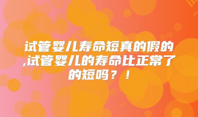 试管婴儿寿命短真的假的,试管婴儿的寿命比正常了的短吗?!