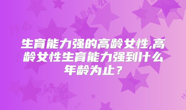 生育能力强的高龄女性,高龄女性生育能力强到什么年龄为止？
