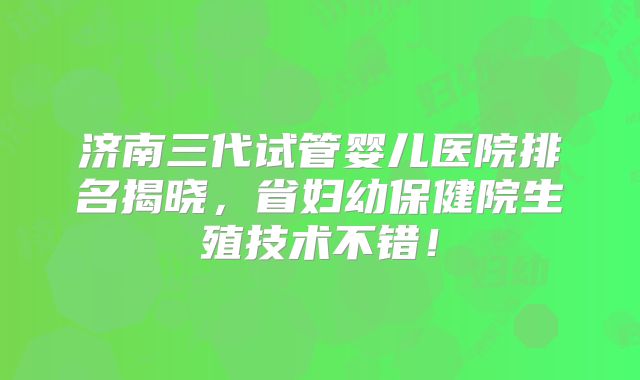 济南三代试管婴儿医院排名揭晓，省妇幼保健院生殖技术不错！