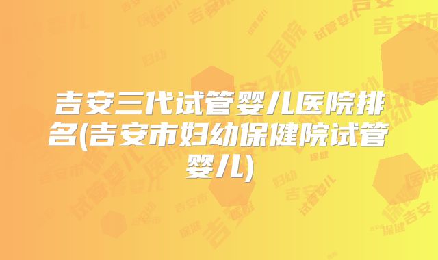 吉安三代试管婴儿医院排名(吉安市妇幼保健院试管婴儿)