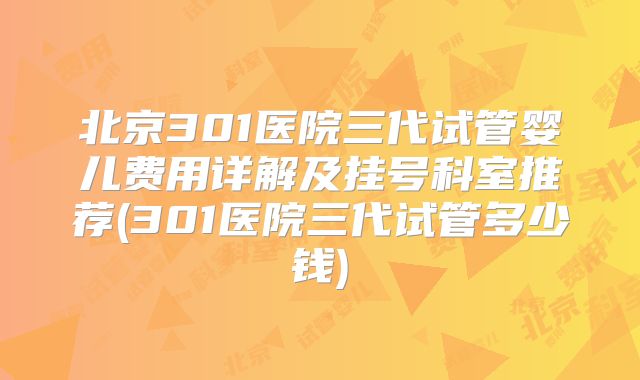 北京301医院三代试管婴儿费用详解及挂号科室推荐(301医院三代试管多少钱)