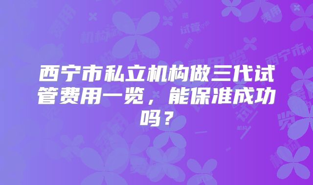 西宁市私立机构做三代试管费用一览，能保准成功吗？