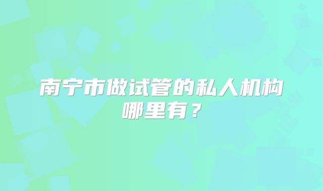 南宁市做试管的私人机构哪里有？
