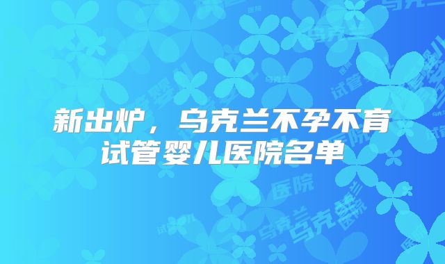 新出炉，乌克兰不孕不育试管婴儿医院名单
