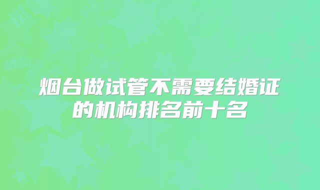 烟台做试管不需要结婚证的机构排名前十名