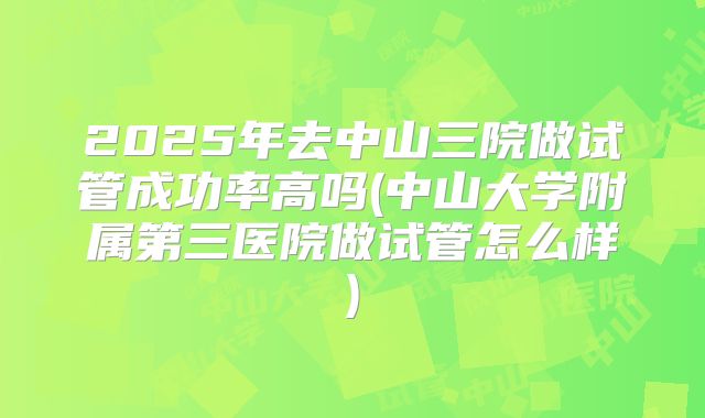 2025年去中山三院做试管成功率高吗(中山大学附属第三医院做试管怎么样)