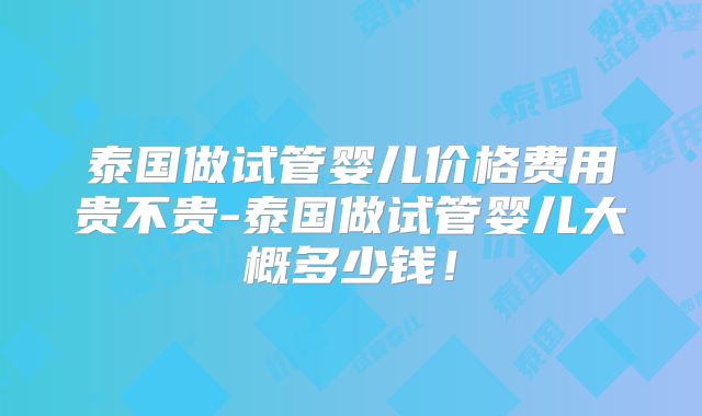 泰国做试管婴儿价格费用贵不贵-泰国做试管婴儿大概多少钱!