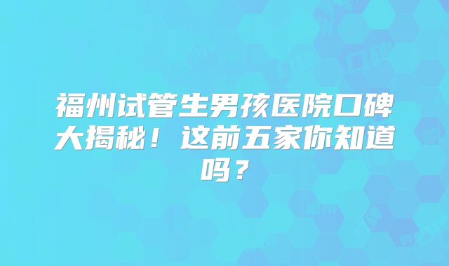 福州试管生男孩医院口碑大揭秘！这前五家你知道吗？