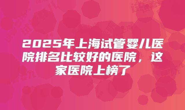 2025年上海试管婴儿医院排名比较好的医院，这家医院上榜了