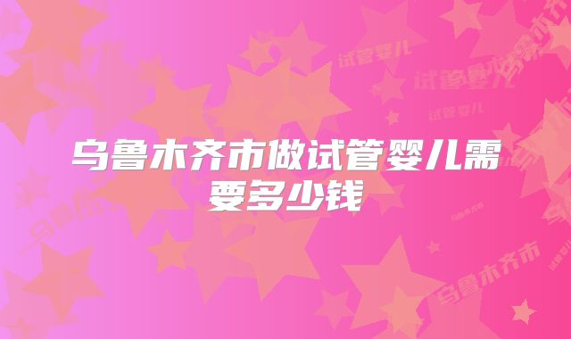 乌鲁木齐市做试管婴儿需要多少钱