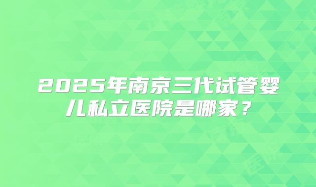 2025年南京三代试管婴儿私立医院是哪家?