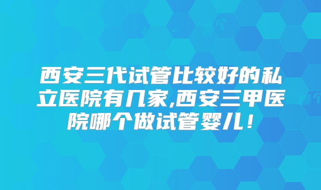 西安三代试管比较好的私立医院有几家,西安三甲医院哪个做试管婴儿！