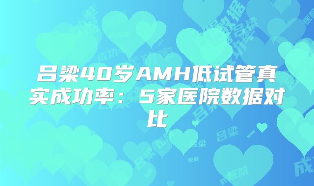 吕梁40岁AMH低试管真实成功率:5家医院数据对比