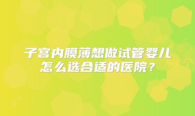 子宫内膜薄想做试管婴儿怎么选合适的医院？