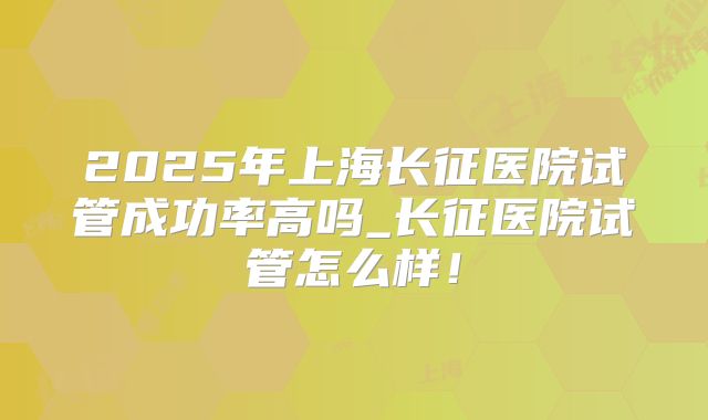 2025年上海长征医院试管成功率高吗_长征医院试管怎么样!