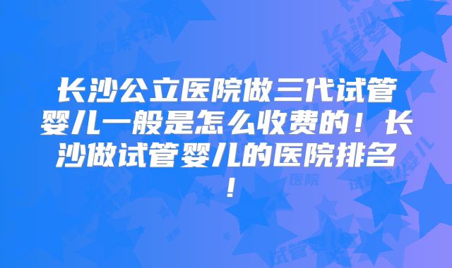 长沙公立医院做三代试管婴儿一般是怎么收费的！长沙做试管婴儿的医院排名！