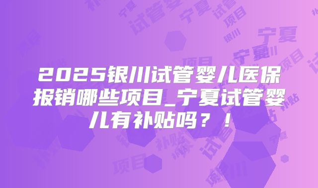 2025银川试管婴儿医保报销哪些项目_宁夏试管婴儿有补贴吗？！