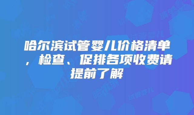 哈尔滨试管婴儿价格清单,检查、促排各项收费请提前了解