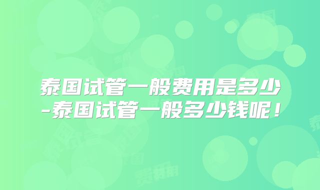 泰国试管一般费用是多少-泰国试管一般多少钱呢!