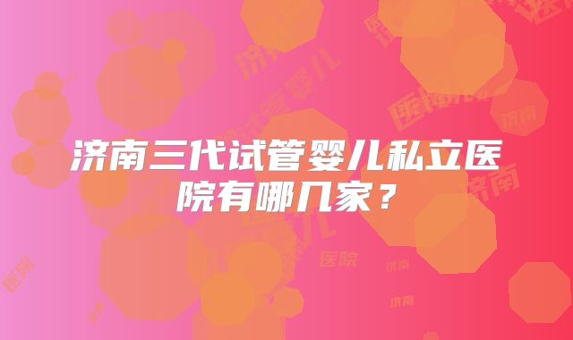 济南三代试管婴儿私立医院有哪几家？