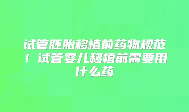试管胚胎移植前药物规范！试管婴儿移植前需要用什么药