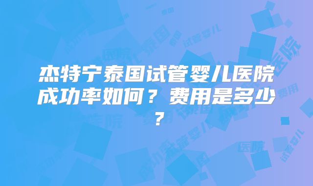 杰特宁泰国试管婴儿医院成功率如何？费用是多少？