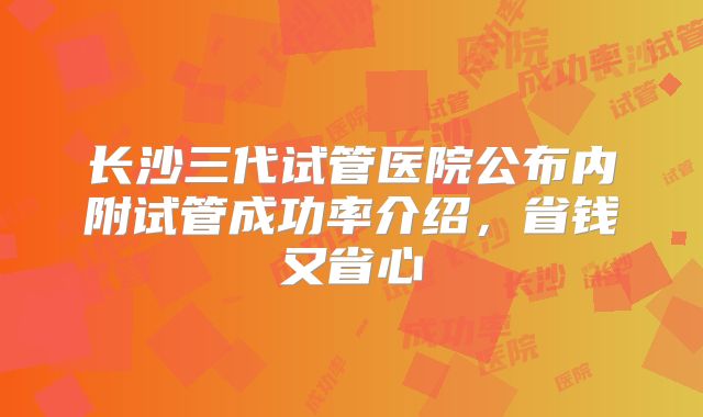 长沙三代试管医院公布内附试管成功率介绍，省钱又省心