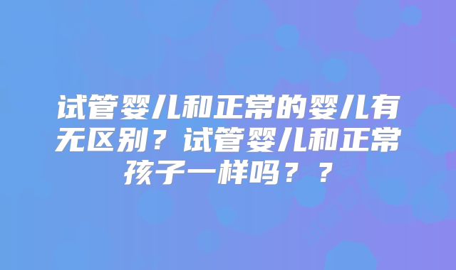 试管婴儿和正常的婴儿有无区别？试管婴儿和正常孩子一样吗？？