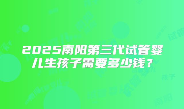 2025南阳第三代试管婴儿生孩子需要多少钱?
