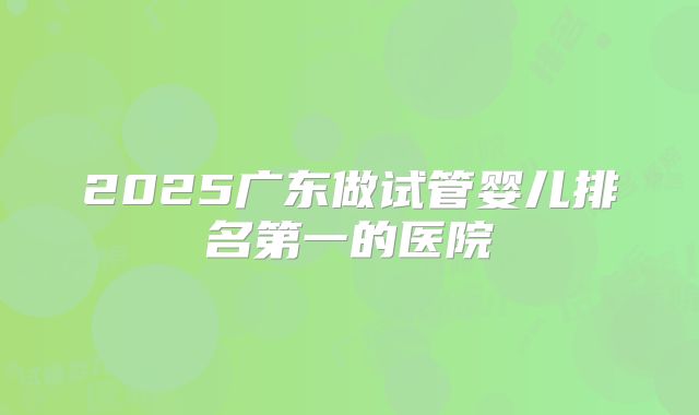 2025广东做试管婴儿排名第一的医院