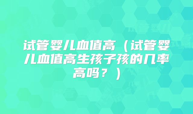 试管婴儿血值高（试管婴儿血值高生孩子孩的几率高吗？）