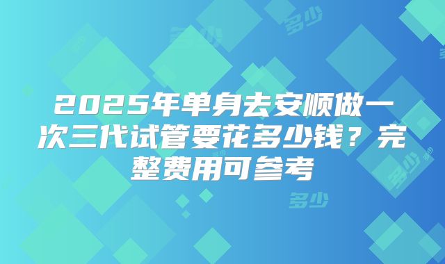 2025年单身去安顺做一次三代试管要花多少钱？完整费用可参考
