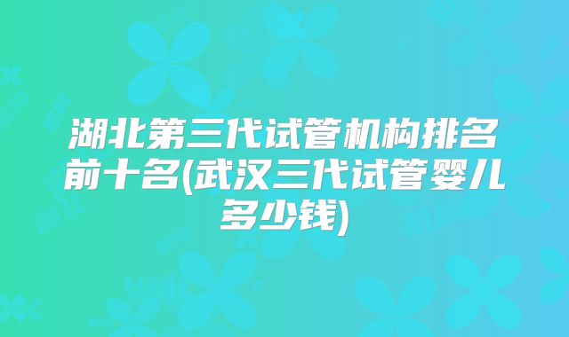 湖北第三代试管机构排名前十名(武汉三代试管婴儿多少钱)