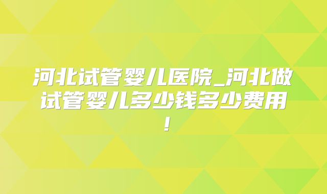 河北试管婴儿医院_河北做试管婴儿多少钱多少费用!
