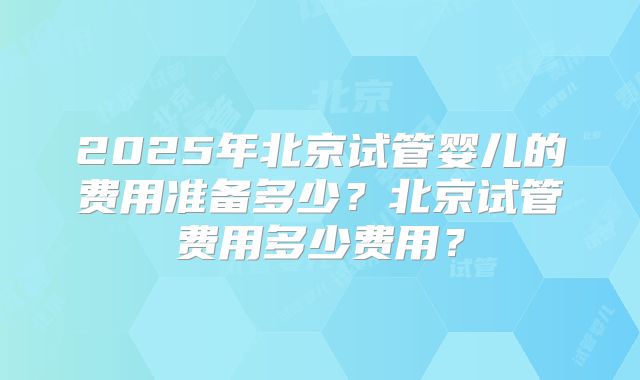 2025年北京试管婴儿的费用准备多少？北京试管费用多少费用？