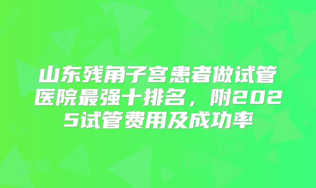 山东残角子宫患者做试管医院最强十排名,附2025试管费用及成功率