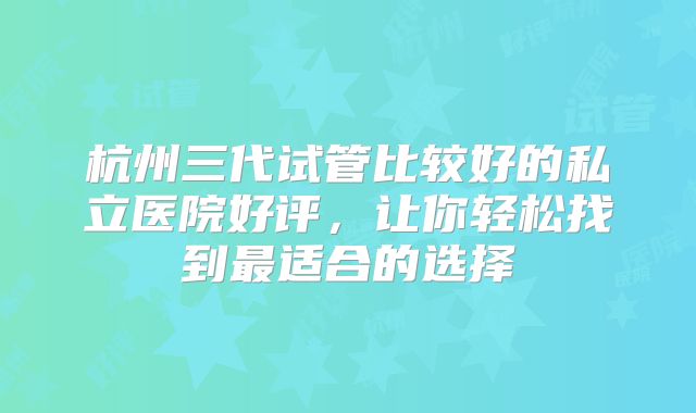 杭州三代试管比较好的私立医院好评，让你轻松找到最适合的选择