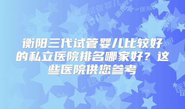 衡阳三代试管婴儿比较好的私立医院排名哪家好？这些医院供您参考