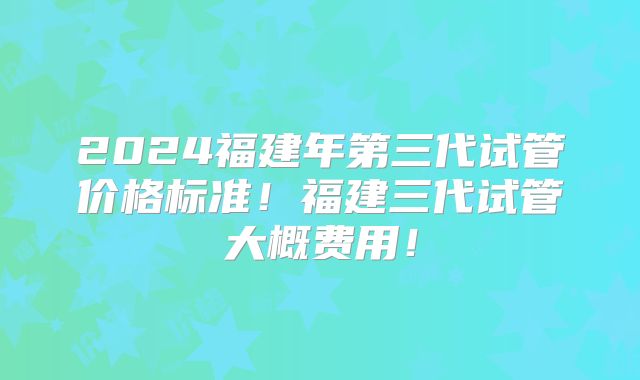 2024福建年第三代试管价格标准！福建三代试管大概费用！