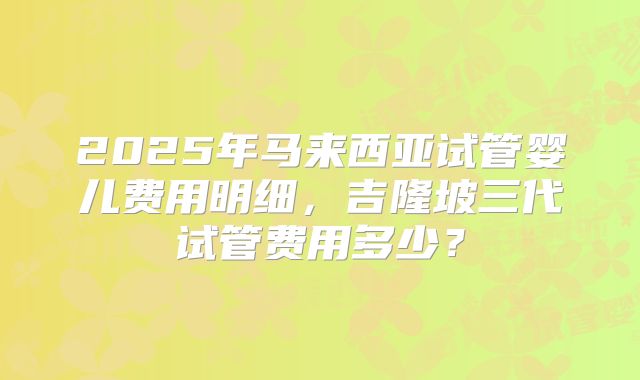 2025年马来西亚试管婴儿费用明细，吉隆坡三代试管费用多少？