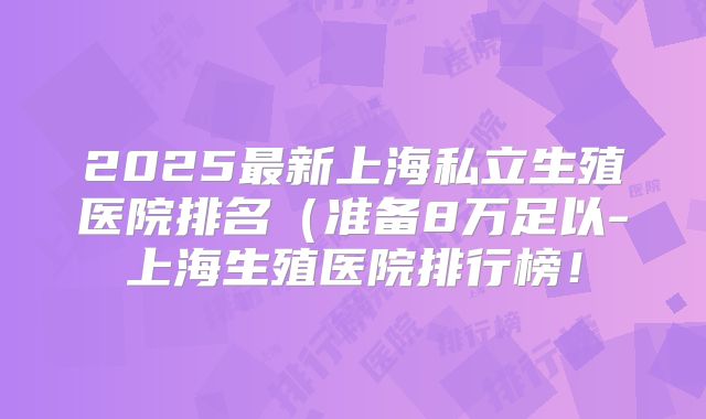 2025最新上海私立生殖医院排名（准备8万足以-上海生殖医院排行榜！