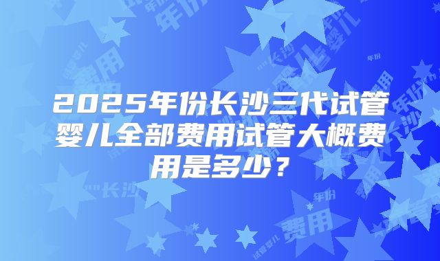 2025年份长沙三代试管婴儿全部费用试管大概费用是多少？