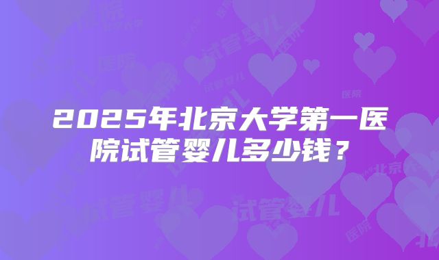 2025年北京大学第一医院试管婴儿多少钱?