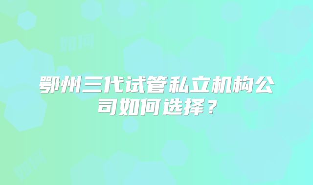 鄂州三代试管私立机构公司如何选择？