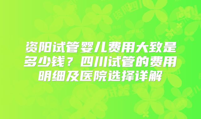资阳试管婴儿费用大致是多少钱？四川试管的费用明细及医院选择详解