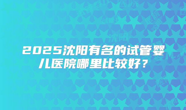 2025沈阳有名的试管婴儿医院哪里比较好？