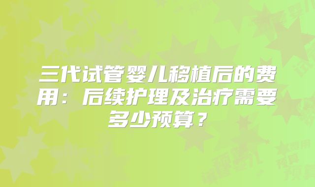 三代试管婴儿移植后的费用:后续护理及治疗需要多少预算?