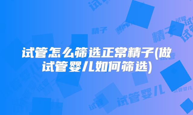 试管怎么筛选正常精子(做试管婴儿如何筛选)