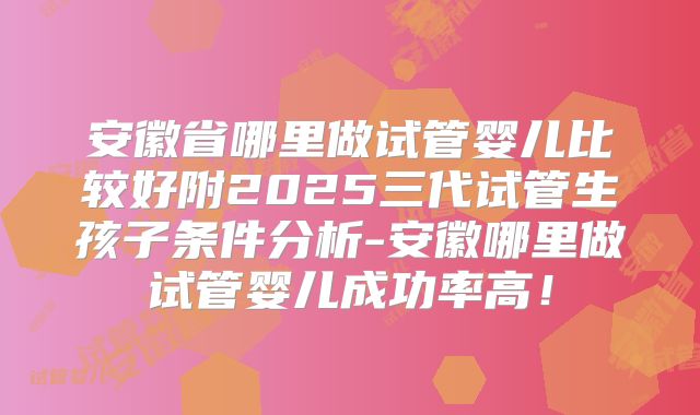 安徽省哪里做试管婴儿比较好附2025三代试管生孩子条件分析-安徽哪里做试管婴儿成功率高!