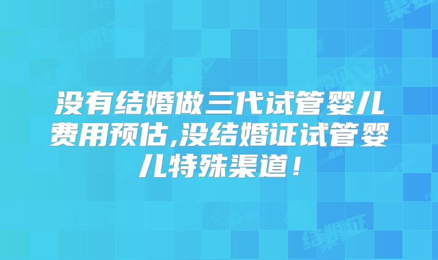 没有结婚做三代试管婴儿费用预估,没结婚证试管婴儿特殊渠道！